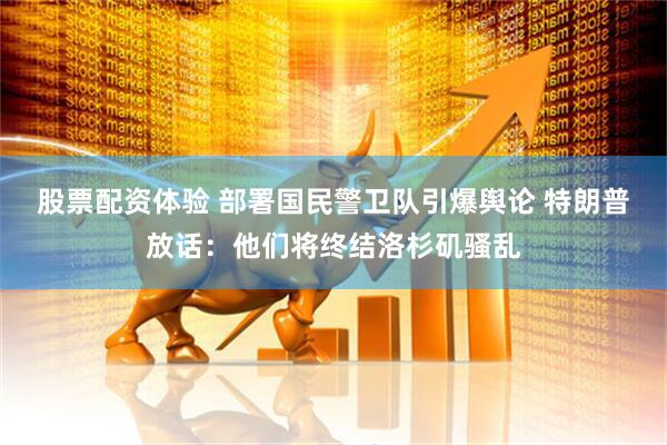 股票配资体验 部署国民警卫队引爆舆论 特朗普放话：他们将终结洛杉矶骚乱
