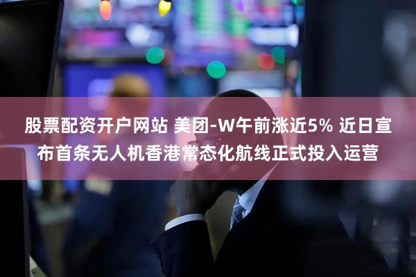 股票配资开户网站 美团-W午前涨近5% 近日宣布首条无人机香港常态化航线正式投入运营