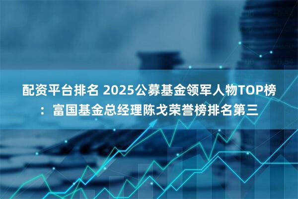 配资平台排名 2025公募基金领军人物TOP榜：富国基金总经理陈戈荣誉榜排名第三
