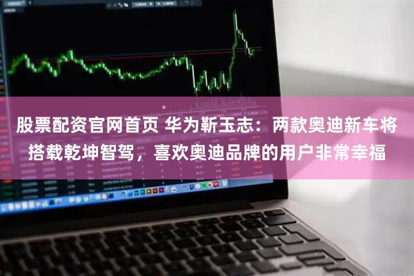 股票配资官网首页 华为靳玉志：两款奥迪新车将搭载乾坤智驾，喜欢奥迪品牌的用户非常幸福