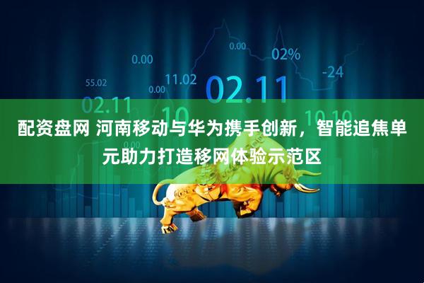 配资盘网 河南移动与华为携手创新，智能追焦单元助力打造移网体验示范区