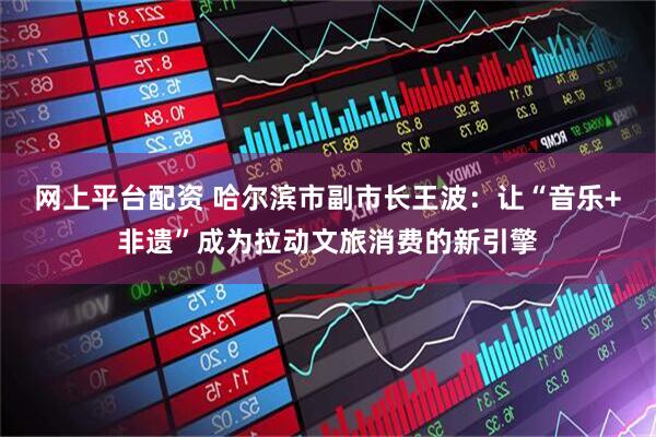 网上平台配资 哈尔滨市副市长王波：让“音乐+非遗”成为拉动文旅消费的新引擎