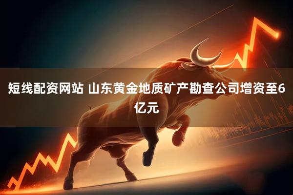 短线配资网站 山东黄金地质矿产勘查公司增资至6亿元