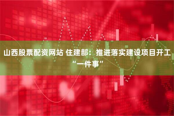 山西股票配资网站 住建部：推进落实建设项目开工“一件事”
