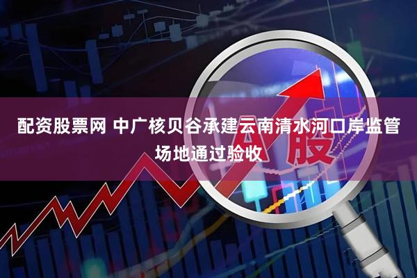 配资股票网 中广核贝谷承建云南清水河口岸监管场地通过验收