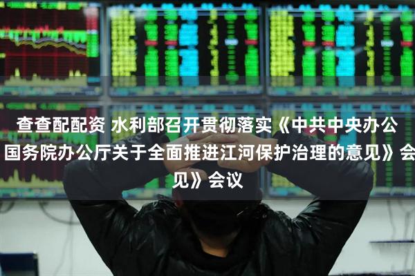 查查配配资 水利部召开贯彻落实《中共中央办公厅 国务院办公厅关于全面推进江河保护治理的意见》会议
