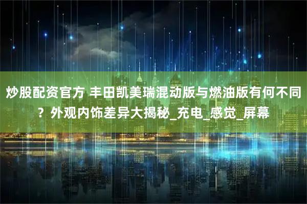 炒股配资官方 丰田凯美瑞混动版与燃油版有何不同？外观内饰差异大揭秘_充电_感觉_屏幕