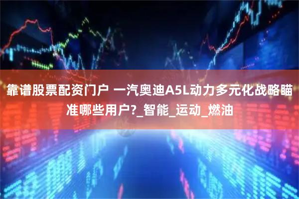 靠谱股票配资门户 一汽奥迪A5L动力多元化战略瞄准哪些用户?_智能_运动_燃油