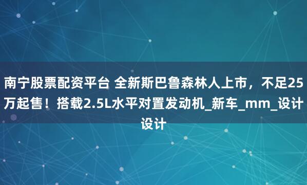 南宁股票配资平台 全新斯巴鲁森林人上市，不足25万起售！搭载2.5L水平对置发动机_新车_mm_设计