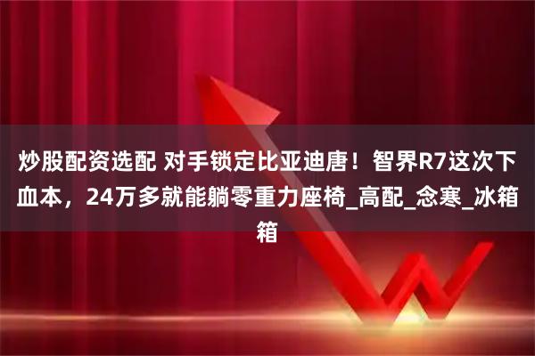 炒股配资选配 对手锁定比亚迪唐！智界R7这次下血本，24万多就能躺零重力座椅_高配_念寒_冰箱