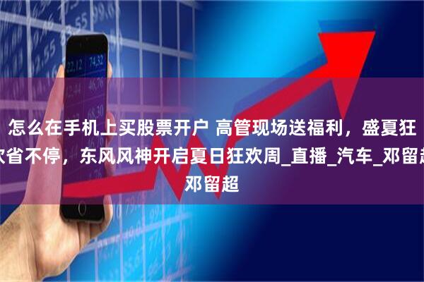 怎么在手机上买股票开户 高管现场送福利，盛夏狂欢省不停，东风风神开启夏日狂欢周_直播_汽车_邓留超
