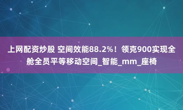 上网配资炒股 空间效能88.2%！领克900实现全舱全员平等移动空间_智能_mm_座椅