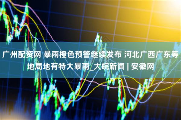 广州配资网 暴雨橙色预警继续发布 河北广西广东等地局地有特大暴雨_大皖新闻 | 安徽网