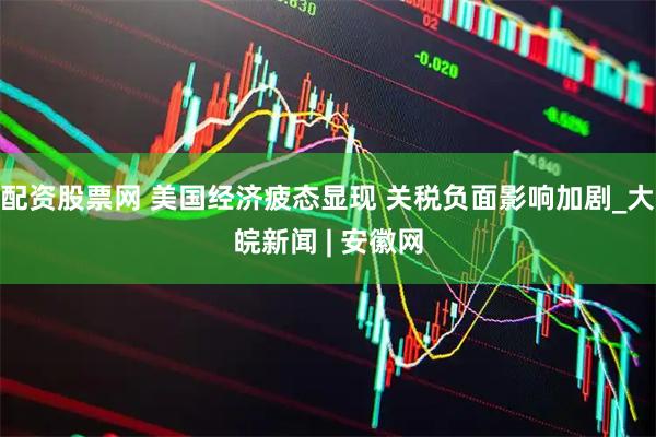 配资股票网 美国经济疲态显现 关税负面影响加剧_大皖新闻 | 安徽网
