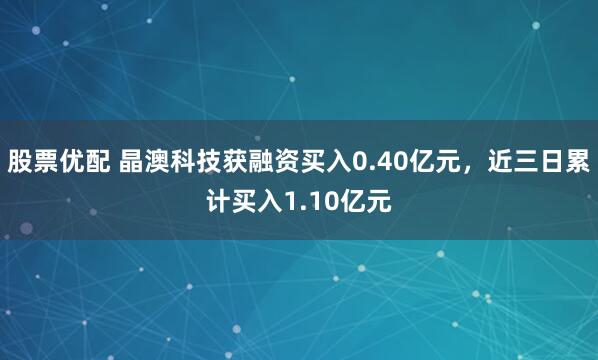 股票优配 晶澳科技获融资买入0.40亿元,近三日累计买入1.10亿元